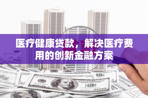 吉木萨尔医疗健康贷款，解决医疗费用的创新金融方案