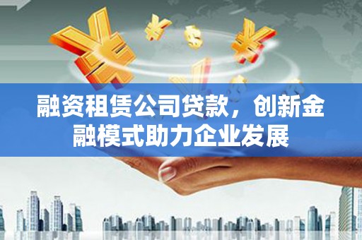 吉木萨尔融资租赁公司贷款，创新金融模式助力企业发展