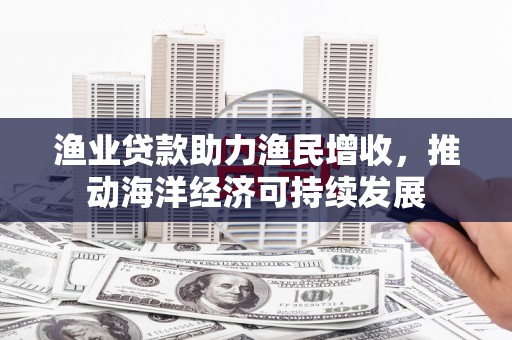 吉木萨尔渔业贷款助力渔民增收，推动海洋经济可持续发展