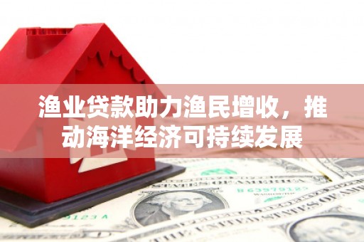 吉木萨尔渔业贷款助力渔民增收，推动海洋经济可持续发展