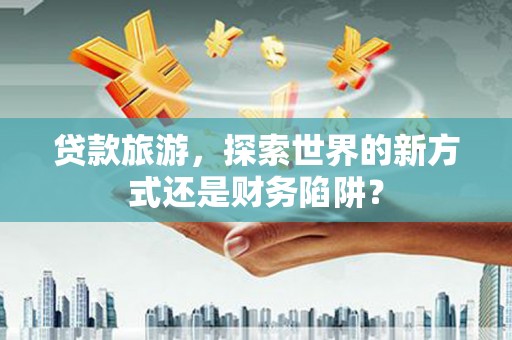吉木萨尔贷款旅游，探索世界的新方式还是财务陷阱？